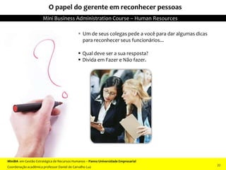  Um de seus colegas pede a você para dar algumas dicas
para reconhecer seus funcionários...
 Qual deve ser a sua resposta?
 Divida em Fazer e Não fazer.
O papel do gerente em reconhecer pessoas
MiniBA em Gestão Estratégica de Recursos Humanos – Panna Universidade Empresarial
Coordenação acadêmica professor Daniel de Carvalho Luz
Mini Business Administration Course – Human Resources
22
 