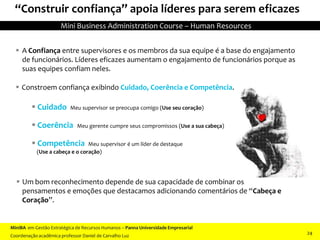 “Construir confiança” apoia líderes para serem eficazes
 A Confiança entre supervisores e os membros da sua equipe é a base do engajamento
de funcionários. Líderes eficazes aumentam o engajamento de funcionários porque as
suas equipes confiam neles.
 Constroem confiança exibindo Cuidado, Coerência e Competência.
 Cuidado Meu supervisor se preocupa comigo (Use seu coração)
 Coerência Meu gerente cumpre seus compromissos (Use a sua cabeça)
 Competência Meu supervisor é um líder de destaque
(Use a cabeça e o coração)
 Um bom reconhecimento depende de sua capacidade de combinar os
pensamentos e emoções que destacamos adicionando comentários de “Cabeça e
Coração”.
MiniBA em Gestão Estratégica de Recursos Humanos – Panna Universidade Empresarial
Coordenação acadêmica professor Daniel de Carvalho Luz
Mini Business Administration Course – Human Resources
24
 