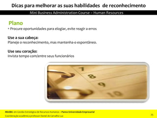 Plano
 Procure oportunidades para elogiar, evite reagir a erros
Use a sua cabeça:
Planeje o reconhecimento, mas mantenha-o espontâneo.
Use seu coração:
Invista tempo com/entre seus funcionários
Dicas para melhorar as suas habilidades de reconhecimento
MiniBA em Gestão Estratégica de Recursos Humanos – Panna Universidade Empresarial
Coordenação acadêmica professor Daniel de Carvalho Luz
Mini Business Administration Course – Human Resources
25
 