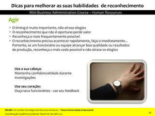 Agir
 O timing é muito importante, não atrase elogios
 O reconhecimento que não é oportuno perde valor
 Reconheça o mais frequentemente possível
 O reconhecimento precisa acontecer rapidamente, faça-o imediatamente...
Portanto, se um funcionário ou equipe alcançar boa qualidade ou resultados
de produção, reconheça o mais cedo possível e não atrase os elogios
Use a sua cabeça:
Mantenha confidencialidade durante
investigações
Use seu coração:
Ouça seus funcionários - use seu feedback
Dicas para melhorar as suas habilidades de reconhecimento
MiniBA em Gestão Estratégica de Recursos Humanos – Panna Universidade Empresarial
Coordenação acadêmica professor Daniel de Carvalho Luz
Mini Business Administration Course – Human Resources
26
 