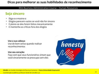 Seja sincero
 Diga-o e mostre-o
 Elogios parecem vazios se você não for sincero
 E piores se eles forem feitos mecanicamente
 E mantenha as críticas fora dos elogios
Use a sua cabeça:
Use de bom senso quando realizar
reconhecimentos
Use seu coração:
Faça com que seus funcionários sintam que
você sinceramente se preocupa com eles
Dicas para melhorar as suas habilidades de reconhecimento
MiniBA em Gestão Estratégica de Recursos Humanos – Panna Universidade Empresarial
Coordenação acadêmica professor Daniel de Carvalho Luz
Mini Business Administration Course – Human Resources
27
 
