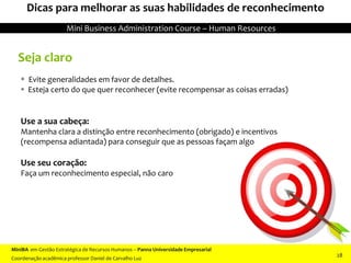 Seja claro
 Evite generalidades em favor de detalhes.
 Esteja certo do que quer reconhecer (evite recompensar as coisas erradas)
Use a sua cabeça:
Mantenha clara a distinção entre reconhecimento (obrigado) e incentivos
(recompensa adiantada) para conseguir que as pessoas façam algo
Use seu coração:
Faça um reconhecimento especial, não caro
Dicas para melhorar as suas habilidades de reconhecimento
MiniBA em Gestão Estratégica de Recursos Humanos – Panna Universidade Empresarial
Coordenação acadêmica professor Daniel de Carvalho Luz
Mini Business Administration Course – Human Resources
28
 