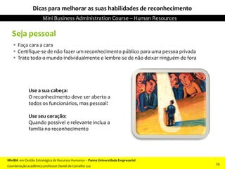 Seja pessoal
 Faça cara a cara
 Certifique-se de não fazer um reconhecimento público para uma pessoa privada
 Trate todo o mundo individualmente e lembre-se de não deixar ninguém de fora
Dicas para melhorar as suas habilidades de reconhecimento
Use a sua cabeça:
O reconhecimento deve ser aberto a
todos os funcionários, mas pessoal!
Use seu coração:
Quando possível e relevante inclua a
família no reconhecimento
MiniBA em Gestão Estratégica de Recursos Humanos – Panna Universidade Empresarial
Coordenação acadêmica professor Daniel de Carvalho Luz
Mini Business Administration Course – Human Resources
29
 