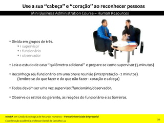 Use a sua “cabeça” e “coração” ao reconhecer pessoas
(Interpretação de personagens - opcional).
 Divida em grupos de três.
 1 supervisor
 1 funcionário
 1 observador
 Leia o estudo de caso “quilômetro adicional” e prepare-se como supervisor (5 minutos)
 Reconheça seu funcionário em uma breve reunião (interpretação - 2 minutos)
(lembre-se do que fazer e do que não fazer - coração e cabeça)
 Todos devem ser uma vez supervisor/funcionário/observador.
 Observe os estilos do gerente, as reações do funcionário e as barreiras.
MiniBA em Gestão Estratégica de Recursos Humanos – Panna Universidade Empresarial
Coordenação acadêmica professor Daniel de Carvalho Luz
Mini Business Administration Course – Human Resources
30
 