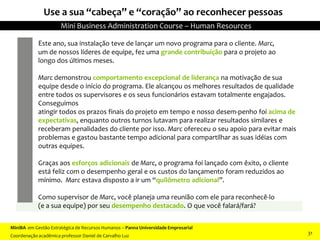 Use a sua “cabeça” e “coração” ao reconhecer pessoas
Este ano, sua instalação teve de lançar um novo programa para o cliente. Marc,
um de nossos líderes de equipe, fez uma grande contribuição para o projeto ao
longo dos últimos meses.
Marc demonstrou comportamento excepcional de liderança na motivação de sua
equipe desde o início do programa. Ele alcançou os melhores resultados de qualidade
entre todos os supervisores e os seus funcionários estavam totalmente engajados.
Conseguimos
atingir todos os prazos finais do projeto em tempo e nosso desem-penho foi acima de
expectativas, enquanto outros turnos lutavam para realizar resultados similares e
receberam penalidades do cliente por isso. Marc ofereceu o seu apoio para evitar mais
problemas e gastou bastante tempo adicional para compartilhar as suas idéias com
outras equipes.
Graças aos esforços adicionais de Marc, o programa foi lançado com êxito, o cliente
está feliz com o desempenho geral e os custos do lançamento foram reduzidos ao
mínimo. Marc estava disposto a ir um “quilômetro adicional”.
Como supervisor de Marc, você planeja uma reunião com ele para reconhecê-lo
(e a sua equipe) por seu desempenho destacado. O que você falará/fará?
MiniBA em Gestão Estratégica de Recursos Humanos – Panna Universidade Empresarial
Coordenação acadêmica professor Daniel de Carvalho Luz
Mini Business Administration Course – Human Resources
31
 