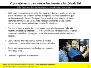 O planejamento para o reconhecimento: a história de Sid
 Sid é supervisor no turno da noite da empresa X. Como o seu turno tem os
piores resultados de todos os turnos, a empresa resolveu descobrir o que
está acontecendo. Depois de alguns dias, eles descobrem que o estilo de
liderança dominante de Sid e a falta de reconhecimento talvez sejam o
motivo para o desempenho baixo de seus funcionários.
 Com um pouco de ajuda, Sid começa com o que ele chamou de “planejar
reconhecimento espontâneo” … como um simples agradecimento, celebrar
resultados individuais da equipe, trazer a famosa torta de abóbora de sua
esposa…
 Logo, o turno da noite alcança os mais elevados
resultados com trabalhadores altamente motivados.
 Como a empresa notou as melhorias, eles querem
levar a sua ideia...
 Descubra o que está acontecendo!
MiniBA em Gestão Estratégica de Recursos Humanos – Panna Universidade Empresarial
Coordenação acadêmica professor Daniel de Carvalho Luz
Mini Business Administration Course – Human Resources
32
 