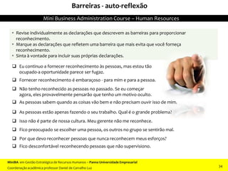 Barreiras - auto-reflexão
 Eu continuo a fornecer reconhecimento às pessoas, mas estou tão
ocupado-a oportunidade parece ser fugaz.
 Fornecer reconhecimento é embaraçoso - para mim e para a pessoa.
 Não tenho reconhecido as pessoas no passado. Se eu começar
agora, eles provavelmente pensarão que tenho um motivo oculto.
 As pessoas sabem quando as coisas vão bem e não precisam ouvir isso de mim.
 As pessoas estão apenas fazendo o seu trabalho. Qual é o grande problema?
 Isso não é parte de nossa cultura. Meu gerente não me reconhece.
 Fico preocupado se escolher uma pessoa, os outros no grupo se sentirão mal.
 Por que devo reconhecer pessoas que nunca reconhecem meus esforços?
 Fico desconfortável reconhecendo pessoas que não supervisiono.
 Revise individualmente as declarações que descrevem as barreiras para proporcionar
reconhecimento.
 Marque as declarações que refletem uma barreira que mais evita que você forneça
reconhecimento.
 Sinta à vontade para incluir suas próprias declarações.
MiniBA em Gestão Estratégica de Recursos Humanos – Panna Universidade Empresarial
Coordenação acadêmica professor Daniel de Carvalho Luz
Mini Business Administration Course – Human Resources
34
 
