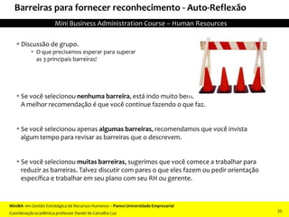 Barreiras para fornecer reconhecimento - Auto-Reflexão
 Se você selecionou nenhuma barreira, está indo muito bem.
A melhor recomendação é que você continue fazendo o que faz.
 Se você selecionou apenas algumas barreiras, recomendamos que você invista
algum tempo para revisar as barreiras que o descrevem.
 Se você selecionou muitas barreiras, sugerimos que você comece a trabalhar para
reduzir as barreiras. Talvez discutir com pares o que eles fazem ou pedir orientação
específica e trabalhar em seu plano com seu RH ou gerente.
 Discussão de grupo.
 O que precisamos esperar para superar
as 3 principais barreiras!
MiniBA em Gestão Estratégica de Recursos Humanos – Panna Universidade Empresarial
Coordenação acadêmica professor Daniel de Carvalho Luz
Mini Business Administration Course – Human Resources
35
 