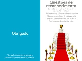 Obrigado
“Se você reconhecer as pessoas,
você será reconhecido pelas pessoas”
Comece em sua esfera de influência imediata.
Pergunte aos funcionários o que os motiva.
Concentre-se no que pode fazer e não
no que não pode fazer.
Faça uma coisa de modo diferente.
Não espere reconhecer de modo perfeito.
Questões de
reconhecimento
 