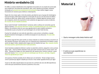 Material 1
 Qual a mensagem atrás desta história real?
_____________________________________
_____________________________________
_____________________________________
_____________________________________
 E sobre as suas experiências na
sua empresa?
_______________________________________
_______________________________________
_______________________________________
_______________________________________
_______________________________________
_______________________________________
_______________________________________
Em 2002, eu estava trabalhando como engenheiro de projeto em um projeto de construção
para modernizar uma planta de manufatura. Nós, como a gerência do projeto, tínhamos
começado um processo de envolvimento de funcionários para melhor engajar nossos
funcionário em maneiras para melhorar o desempenho.
Depois de cinco meses após o início do projeto, percebemos que um grupo de metalúrgicos
havia terminado a fabricação de algumas construções de aço em uma das áreas do edifício.
A tarefa era difícil mas, apesar disso, o grupo terminou o trabalho algumas semanas antes
do cronograma, dentro do orçamento e sem acidentes de segurança ou outros incidentes.
Em resumo, foi um trabalho excelente.
Nosso recém-formado “comitê diretivo” conversou sobre o esforço em concordou que de
alguma maneira, essas pessoas deveriam receber um agradecimento por sua contribuição.
Depois, nós enviamos cartas às suas casas agradecendo-os pelo trabalho excelente e
convidando-os para um jantar em sua homenagem em um bom hotel da área.
O jantar foi realizado em uma noite de sexta-feira e, para animar a atmosfera, a equipe
de gerenciamento homenageou os membros da equipe em seus discursos. Foi uma noite
fantástica.
Na próxima segunda-feira pela manhã, eu estava andando na canteiro de obras e encontrei um
dos membros do grupo. Jerry estava com uns cinquenta anos e geralmente era falador e jovial,
porém de algum modo, calejado pelos longos anos de trabalho com aço. Mas, naquela manhã,
ele estava quieto, aparentando estar muito pensativo.
Como havíamos acabado de oferecer o jantar na sexta-feira anterior, perguntei a Jerry se havia
algo errado. “Você se lembra daquelas cartas que vocês enviaram para as nossas casas?” ele
disse. “Quando ela chegou em casa naquele dia, abri aquela carta, comecei a pensar, e disse
para mim mesmo ‘Jerry, você tem sido um metalúrgico por 30 anos e, até hoje, ninguém
havia me agradecido por nada.’”
Jerry pausou e ficamos parados ali em silêncio por um momento. Pensei comigo mesmo;
como é possível que alguém trabalhe por 30 anos e não receber agradecimentos por algo?
O que eu não sabia naquela época era que esta era a primeira de cerca de 200 experiências
como esta que aconteceriam durante os próximos cinco anos.
História verdadeira (1)
 