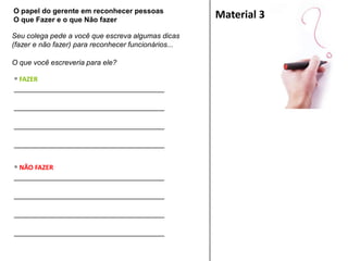 Seu colega pede a você que escreva algumas dicas
(fazer e não fazer) para reconhecer funcionários...
O que você escreveria para ele?
Material 3
 FAZER
___________________________________
___________________________________
___________________________________
___________________________________
 NÃO FAZER
___________________________________
___________________________________
___________________________________
___________________________________
O papel do gerente em reconhecer pessoas
O que Fazer e o que Não fazer
 