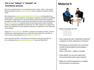 Este ano, sua planta lançou um novo programa para o cliente. Marc, um de nossos
líderes de equipe, fez uma grande contribuição para o projeto ao longo dos últimos
meses.
Marc demonstrou comportamento excepcional de liderança na motivação de sua
equipe desde o início do programa. Ele alcançou os melhores resultados de qualidade
entre todos os supervisores e os seus funcionários estavam totalmente envolvidos.
Conseguimos atingir todos os prazos finais do projeto em tempo e nosso desempenho
foi acima da expectativa, enquanto outros turnos lutavam para realizar resultados
similares, recebendo penalidades do cliente por isso. Marc ofereceu o seu apoio para
evitar mais problemas e investiu bastante tempo para compartilhar as suas idéias com
outras equipes.
Graças aos esforços adicionais de Marc, o programa foi lançado com êxito, o cliente
está feliz com o desempenho geral e os custos do lançamento foram reduzidos ao
mínimo. Marc estava disposto a ir um “quilômetro adicional”.
Como supervisor de Marc, você planeja uma reunião com ele para reconhecê-lo
(e a sua equipe) por seu desempenho destacado. O que você falará/fará?
Material 4
 Divida em grupos de três.
1 supervisor
1 funcionário
1 observador
 Leia o estudo de caso “quilômetro adicional”
e prepare-se como supervisor (5 minutos)
 Reconheça seu funcionário em uma breve
reunião (interpretação de personagens –
2 minutos)
(fazer e não fazer - cabeça e coração)
 Todos devem ser uma vez supervisor/
funcionário/observador. (seja criativo!)
 Observe os estilos do gerente, as reações
do funcionário e as barreiras.
Use a sua “cabeça” e “coração” ao
reconhecer pessoas
 