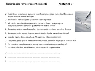 Barreiras para fornecer reconhecimento
 . …………………………………………………………………………
Material 5
 Eu continuo acreditando que devo reconhecer as pessoas, mas estou tão ocupado -
a oportunidade parece ser fugaz.
 Reconhecer é embaraçoso - para mim e para a pessoa.
 Não tenho reconhecido as pessoas no passado. Se eu começar agora,
eles provavelmente pensarão que tenho um motivo oculto.
 As pessoas sabem quando as coisas vão bem e não precisam ouvir isso de mim.
 As pessoas estão apenas fazendo o seu trabalho. Qual é o grande problema?
 Isso não é parte de nossa cultura. Meu gerente não me reconhece.
 Fico preocupado que, se eu escolher uma pessoa, os outros no grupo se sentirão mal.
 Por que devo reconhecer pessoas que nunca reconhecem meus esforços?
 Fico desconfortável reconhecendo pessoas que não supervisiono.
 . …………………………………………………………………………
 . …………………………………………………………………………
 