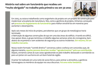 Em 2005, eu estava trabalhando como engenheiro de projeto em um projeto de construção para
modernizar uma planta de manufatura. Nós, como a gerência de projeto, tínhamos começado
um processo de engajamento de funcionários para melhor envolvê-los em maneiras para
aumentar o desempenho.
Após seis meses do início do projeto, percebemos que um grupo de metalúrgicos havia
terminado
a fabricação de algumas construções de aço em uma das áreas do edifício. A tarefa era difícil,
mas apesar disso, o grupo terminou o trabalho algumas semanas antes do cronograma, bem
abaixo do orçamento e sem acidentes de segurança ou outros incidentes. Em resumo, foi um
trabalho marcante.
Nosso recém-formado “comitê diretivo” conversou sobre o esforço em concordou que, de
alguma maneira, aquelas pessoas deveriam receber “agradecimentos” pela sua contribuição.
Depois, enviamos cartas às suas casas agradecendo-os pelo trabalho destacado e convidando-os
para um jantar em sua honra em um bom hotel da região.
O jantar foi realizado em uma noite de sexta-feira e, para animar a atmosfera, a gerência
homenageou os membros da equipe nos seus discursos. Foi uma noite fantástica.
História real sobre um funcionário que recebeu um
“muito obrigado” no trabalho pela primeira vez em 30 anos
 
