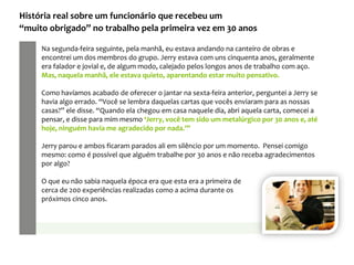 Na segunda-feira seguinte, pela manhã, eu estava andando na canteiro de obras e
encontrei um dos membros do grupo. Jerry estava com uns cinquenta anos, geralmente
era falador e jovial e, de algum modo, calejado pelos longos anos de trabalho com aço.
Mas, naquela manhã, ele estava quieto, aparentando estar muito pensativo.
Como havíamos acabado de oferecer o jantar na sexta-feira anterior, perguntei a Jerry se
havia algo errado. “Você se lembra daquelas cartas que vocês enviaram para as nossas
casas?” ele disse. “Quando ela chegou em casa naquele dia, abri aquela carta, comecei a
pensar, e disse para mim mesmo ‘Jerry, você tem sido um metalúrgico por 30 anos e, até
hoje, ninguém havia me agradecido por nada.’”
Jerry parou e ambos ficaram parados ali em silêncio por um momento. Pensei comigo
mesmo: como é possível que alguém trabalhe por 30 anos e não receba agradecimentos
por algo?
O que eu não sabia naquela época era que esta era a primeira de
cerca de 200 experiências realizadas como a acima durante os
próximos cinco anos.
História real sobre um funcionário que recebeu um
“muito obrigado” no trabalho pela primeira vez em 30 anos
 