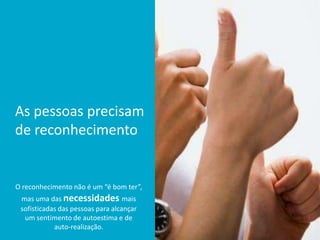 As pessoas precisam
de reconhecimento
O reconhecimento não é um “é bom ter”,
mas uma das necessidades mais
sofisticadas das pessoas para alcançar
um sentimento de autoestima e de
auto-realização.
 