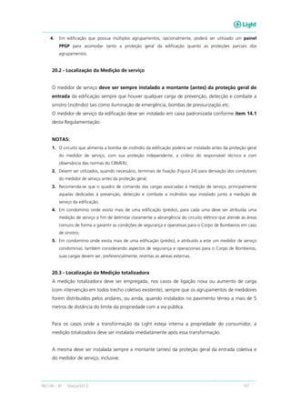 RECON – BT Março/2013 107
4. Em edificação que possua múltiplos agrupamentos, opcionalmente, poderá ser utilizado um painel
PPGP para acomodar tanto a proteção geral da edificação quanto as proteções parciais dos
agrupamentos.
20.2 - Localização da Medição de serviço
O medidor de serviço deve ser sempre instalado a montante (antes) da proteção geral de
entrada da edificação sempre que houver qualquer carga de prevenção, detecção e combate a
sinistro (incêndio) tais como iluminação de emergência, bombas de pressurização etc.
O medidor de serviço da edificação deve ser instalado em caixa padronizada conforme item 14.1
desta Regulamentação.
NOTAS:
1. O circuito que alimenta a bomba de incêndio da edificação poderá ser instalado antes da proteção geral
do medidor de serviço, com sua proteção independente, a critério do responsável técnico e com
observância das normas do CBMERJ;
2. Devem ser utilizados, quando necessário, terminais de fixação (Figura 24) para derivação dos condutores
do medidor de serviço antes da proteção geral;
3. Recomenda-se que o quadro de comando das cargas associadas à medição de serviço, principalmente
aquelas dedicadas à prevenção, detecção e combate a incêndios seja instalado junto à medição de
serviço da edificação;
4. Em condomínio onde exista mais de uma edificação (prédio), para cada uma deve ser atribuída uma
medição de serviço a fim de delimitar claramente a abrangência do circuito elétrico que atende as áreas
comuns de forma a garantir as condições de segurança e operativas para o Corpo de Bombeiros em caso
de sinistro;
5. Em condomínio onde exista mais de uma edificação (prédio), e atribuído a este um medidor de serviço
condominial, também considerando aspectos de segurança e operacionais para o Corpo de Bombeiros,
suas cargas devem ser, preferencialmente, restritas as aéreas externas.
20.3 - Localização da Medição totalizadora
A medição totalizadora deve ser empregada, nos casos de ligação nova ou aumento de carga
(com intervenção em todos trecho coletivo existente), sempre que os agrupamentos de medidores
forem distribuídos pelos andares, ou ainda, quando instalados no pavimento térreo a mais de 5
metros de distância do limite da propriedade com a via pública.
Para os casos onde a transformação da Light esteja interna a propriedade do consumidor, a
medição totalizadora deve ser instalada imediatamente após essa transformação.
A mesma deve ser instalada sempre a montante (antes) da proteção geral da entrada coletiva e
do medidor de serviço, inclusive.
 