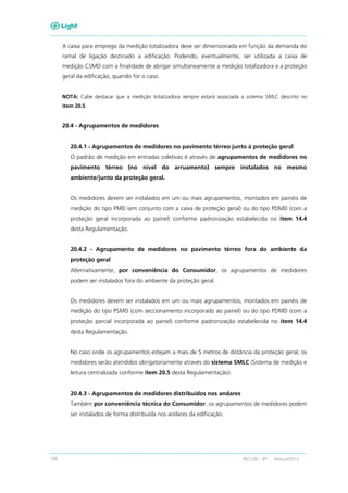 108 RECON – BT Março/2013
A caixa para emprego da medição totalizadora deve ser dimensionada em função da demanda do
ramal de ligação destinado a edificação. Podendo, eventualmente, ser utilizada a caixa de
medição CSMD com a finalidade de abrigar simultaneamente a medição totalizadora e a proteção
geral da edificação, quando for o caso.
NOTA: Cabe destacar que a medição totalizadora sempre estará associada a sistema SMLC descrito no
item 20.5.
20.4 - Agrupamentos de medidores
20.4.1 - Agrupamentos de medidores no pavimento térreo junto à proteção geral
O padrão de medição em entradas coletivas é através de agrupamentos de medidores no
pavimento térreo (no nível do arruamento) sempre instalados no mesmo
ambiente/junto da proteção geral.
Os medidores devem ser instalados em um ou mais agrupamentos, montados em painéis de
medição do tipo PMD (em conjunto com a caixa de proteção geral) ou do tipo PDMD (com a
proteção geral incorporada ao painel) conforme padronização estabelecida no item 14.4
desta Regulamentação.
20.4.2 - Agrupamento de medidores no pavimento térreo fora do ambiente da
proteção geral
Alternativamente, por conveniência do Consumidor, os agrupamentos de medidores
podem ser instalados fora do ambiente da proteção geral.
Os medidores devem ser instalados em um ou mais agrupamentos, montados em painéis de
medição do tipo PSMD (com seccionamento incorporado ao painel) ou do tipo PDMD (com a
proteção parcial incorporada ao painel) conforme padronização estabelecida no item 14.4
desta Regulamentação.
No caso onde os agrupamentos estejam a mais de 5 metros de distância da proteção geral, os
medidores serão atendidos obrigatoriamente através do sistema SMLC (Sistema de medição e
leitura centralizada conforme item 20.5 desta Regulamentação).
20.4.3 - Agrupamentos de medidores distribuídos nos andares
Também por conveniência técnica do Consumidor, os agrupamentos de medidores podem
ser instalados de forma distribuída nos andares da edificação.
 