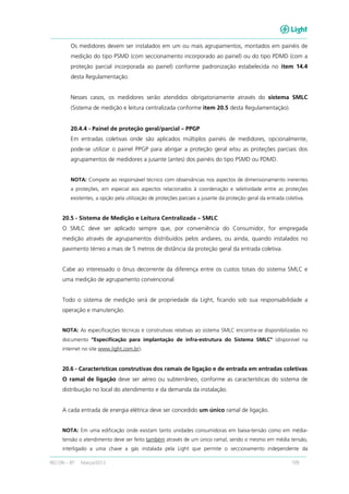 RECON – BT Março/2013 109
Os medidores devem ser instalados em um ou mais agrupamentos, montados em painéis de
medição do tipo PSMD (com seccionamento incorporado ao painel) ou do tipo PDMD (com a
proteção parcial incorporada ao painel) conforme padronização estabelecida no item 14.4
desta Regulamentação.
Nesses casos, os medidores serão atendidos obrigatoriamente através do sistema SMLC
(Sistema de medição e leitura centralizada conforme item 20.5 desta Regulamentação).
20.4.4 - Painel de proteção geral/parcial – PPGP
Em entradas coletivas onde são aplicados múltiplos painéis de medidores, opcionalmente,
pode-se utilizar o painel PPGP para abrigar a proteção geral e/ou as proteções parciais dos
agrupamentos de medidores a jusante (antes) dos painéis do tipo PSMD ou PDMD.
NOTA: Compete ao responsável técnico com observâncias nos aspectos de dimensionamento inerentes
a proteções, em especial aos aspectos relacionados à coordenação e seletividade entre as proteções
existentes, a opção pela utilização de proteções parciais a jusante da proteção geral da entrada coletiva.
20.5 - Sistema de Medição e Leitura Centralizada – SMLC
O SMLC deve ser aplicado sempre que, por conveniência do Consumidor, for empregada
medição através de agrupamentos distribuídos pelos andares, ou ainda, quando instalados no
pavimento térreo a mais de 5 metros de distância da proteção geral da entrada coletiva.
Cabe ao interessado o ônus decorrente da diferença entre os custos totais do sistema SMLC e
uma medição de agrupamento convencional.
Todo o sistema de medição será de propriedade da Light, ficando sob sua responsabilidade a
operação e manutenção.
NOTA: As especificações técnicas e construtivas relativas ao sistema SMLC encontra-se disponibilizadas no
documento “Especificação para implantação de infra-estrutura do Sistema SMLC” (disponível na
internet no site www.light.com.br).
20.6 - Características construtivas dos ramais de ligação e de entrada em entradas coletivas
O ramal de ligação deve ser aéreo ou subterrâneo, conforme as características do sistema de
distribuição no local do atendimento e da demanda da instalação.
A cada entrada de energia elétrica deve ser concedido um único ramal de ligação.
NOTA: Em uma edificação onde existam tanto unidades consumidoras em baixa-tensão como em média-
tensão o atendimento deve ser feito também através de um único ramal, sendo o mesmo em média tensão,
interligado a uma chave a gás instalada pela Light que permite o seccionamento independente da
 