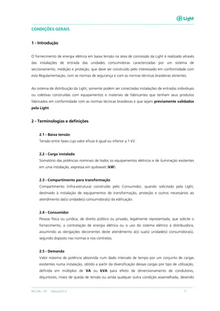 RECON – BT Março/2013 11
CONDIÇÕES GERAIS
1 - Introdução
O fornecimento de energia elétrica em baixa tensão na área de concessão da Light é realizado através
das instalações de entrada das unidades consumidoras caracterizadas por um sistema de
seccionamento, medição e proteção, que deve ser construído pelo interessado em conformidade com
esta Regulamentação, com as normas de segurança e com as normas técnicas brasileiras atinentes.
Ao sistema de distribuição da Light, somente podem ser conectadas instalações de entradas individuais
ou coletivas construídas com equipamentos e materiais de fabricantes que tenham seus produtos
fabricados em conformidade com as normas técnicas brasileiras e que sejam previamente validados
pela Light.
2 - Terminologias e definições
2.1 - Baixa tensão
Tensão entre fases cujo valor eficaz é igual ou inferior a 1 kV.
2.2 - Carga instalada
Somatório das potências nominais de todos os equipamentos elétricos e de iluminação existentes
em uma instalação, expressa em quilowatt (kW).
2.3 - Compartimento para transformação
Compartimento (infra-estrutura) construído pelo Consumidor, quando solicitado pela Light,
destinado à instalação de equipamentos de transformação, proteção e outros necessários ao
atendimento da(s) unidade(s) consumidora(s) da edificação.
2.4 - Consumidor
Pessoa física ou jurídica, de direito público ou privado, legalmente representada, que solicite o
fornecimento, a contratação de energia elétrica ou o uso do sistema elétrico à distribuidora,
assumindo as obrigações decorrentes deste atendimento à(s) sua(s) unidade(s) consumidora(s),
segundo disposto nas normas e nos contratos.
2.5 - Demanda
Valor máximo de potência absorvida num dado intervalo de tempo por um conjunto de cargas
existentes numa instalação, obtido a partir da diversificação dessas cargas por tipo de utilização,
definida em múltiplos de VA ou kVA para efeito de dimensionamento de condutores,
disjuntores, níveis de queda de tensão ou ainda qualquer outra condição assemelhada, devendo
 