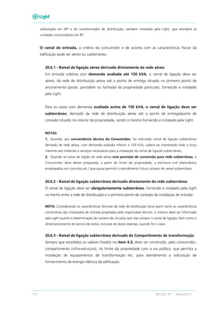 110 RECON – BT Março/2013
subestação em MT e do transformador de distribuição, também instalado pela Light, que atenderá as
unidades consumidoras em BT.
O ramal de entrada, a critério do consumidor e de acordo com as características físicas da
edificação pode ser aéreo ou subterrâneo.
20.6.1 - Ramal de ligação aéreo derivado diretamente da rede aérea
Em entrada coletiva com demanda avaliada até 150 kVA, o ramal de ligação deve ser
aéreo, da rede de distribuição aérea até o ponto de entrega situado no primeiro ponto de
ancoramento (poste, pontalete ou fachada) da propriedade particular, fornecido e instalado
pela Light.
Para os casos com demanda avaliada acima de 150 kVA, o ramal de ligação deve ser
subterrâneo, derivado da rede de distribuição aérea até o ponto de entrega/ponto de
conexão situado no interior da propriedade, sendo o mesmo fornecido e instalado pela Light.
NOTAS:
1. Quando, por conveniência técnica do Consumidor, for solicitado ramal de ligação subterrâneo
derivado de rede aérea, com demanda avaliada inferior a 150 kVA, caberá ao interessado todo o ônus
inerente aos materiais e serviços necessários para a instalação do ramal de ligação subterrâneo;
2. Quando se tratar de região de rede aérea com previsão de conversão para rede subterrânea, o
Consumidor deve deixar preparada, a partir do limite de propriedade, a estrutura civil (eletrodutos
envelopados em concreto etc.) que possa permitir o atendimento futuro através de ramal subterrâneo;
20.6.2 - Ramal de ligação subterrâneo derivado diretamente da rede subterrânea
O ramal de ligação deve ser obrigatoriamente subterrâneo, fornecido e instalado pela Light
no trecho entre a rede de distribuição e o primeiro ponto de conexão da instalação de entrada.
NOTA: Considerando as características técnicas da rede de distribuição local assim como as características
construtivas das instalações de entrada projetadas pelo responsável técnico, o mesmo deve ser informado
pela Light quanto à determinação do número de circuitos que irão compor o ramal de ligação, bem como o
dimensionamento de bancos de dutos, inclusive de dutos reservas, quando for o caso.
20.6.3 - Ramal de ligação subterrâneo derivado de Compartimento de transformação
Sempre que excedidos os valores fixados no item 4.3, deve ser construído, pelo consumidor,
compartimento (infra-estrutura), no limite da propriedade com a via pública, que permita a
instalação de equipamentos de transformação etc. para atendimento a solicitação de
fornecimento de energia elétrica da edificação.
 