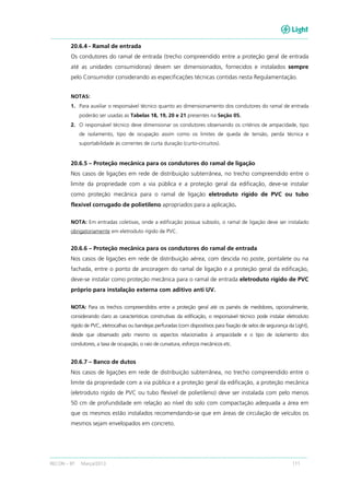 RECON – BT Março/2013 111
20.6.4 - Ramal de entrada
Os condutores do ramal de entrada (trecho compreendido entre a proteção geral de entrada
até as unidades consumidoras) devem ser dimensionados, fornecidos e instalados sempre
pelo Consumidor considerando as especificações técnicas contidas nesta Regulamentação.
NOTAS:
1. Para auxiliar o responsável técnico quanto ao dimensionamento dos condutores do ramal de entrada
poderão ser usadas as Tabelas 18, 19, 20 e 21 presentes na Seção 05.
2. O responsável técnico deve dimensionar os condutores observando os critérios de ampacidade, tipo
de isolamento, tipo de ocupação assim como os limites de queda de tensão, perda técnica e
suportabilidade às correntes de curta duração (curto-circuitos).
20.6.5 – Proteção mecânica para os condutores do ramal de ligação
Nos casos de ligações em rede de distribuição subterrânea, no trecho compreendido entre o
limite da propriedade com a via pública e a proteção geral da edificação, deve-se instalar
como proteção mecânica para o ramal de ligação eletroduto rígido de PVC ou tubo
flexível corrugado de polietileno apropriados para a aplicação.
NOTA: Em entradas coletivas, onde a edificação possua subsolo, o ramal de ligação deve ser instalado
obrigatoriamente em eletroduto rígido de PVC.
20.6.6 – Proteção mecânica para os condutores do ramal de entrada
Nos casos de ligações em rede de distribuição aérea, com descida no poste, pontalete ou na
fachada, entre o ponto de ancoragem do ramal de ligação e a proteção geral da edificação,
deve-se instalar como proteção mecânica para o ramal de entrada eletroduto rígido de PVC
próprio para instalação externa com aditivo anti UV.
NOTA: Para os trechos compreendidos entre a proteção geral até os painéis de medidores, opcionalmente,
considerando claro as características construtivas da edificação, o responsável técnico pode instalar eletroduto
rígido de PVC, eletrocalhas ou bandejas perfuradas (com dispositivos para fixação de selos de segurança da Light),
desde que observado pelo mesmo os aspectos relacionados à ampacidade e o tipo de isolamento dos
condutores, a taxa de ocupação, o raio de curvatura, esforços mecânicos etc.
20.6.7 – Banco de dutos
Nos casos de ligações em rede de distribuição subterrânea, no trecho compreendido entre o
limite da propriedade com a via pública e a proteção geral da edificação, a proteção mecânica
(eletroduto rígido de PVC ou tubo flexível de polietileno) deve ser instalada com pelo menos
50 cm de profundidade em relação ao nível do solo com compactação adequada a área em
que os mesmos estão instalados recomendando-se que em áreas de circulação de veículos os
mesmos sejam envelopados em concreto.
 