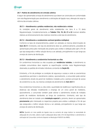 112 RECON – BT Março/2013
20.7 - Padrão de atendimento em entrada coletiva
A seguir são apresentados arranjos de atendimentos que devem ser construídos em conformidade
com esta Regulamentação para atendimento a solicitações de ligação nova, alteração de carga ou
reforma das entradas coletivas.
20.7.1 – Atendimento a prédios residenciais, não residenciais e mistos
As condições gerais de atendimento estão estabelecidas nos itens 4 a 15 desta
Regulamentação. Complementarmente, as Tabelas 11A, 19, 20, 21 e 22 mostram detalhes
relativos ao dimensionamento dos materiais inerentes a este tipo de atendimento.
20.7.2 - Atendimento a condomínios verticais (prédios múltiplos)
Conforme os tipos de empreendimentos, podem ser adotadas as mesmas determinações do
item 20.7.1. Entretanto, este tipo de atendimento deve ser, preferencialmente, precedido de
apresentação prévia pelo interessado dos projetos para análise e validação pela Light a fim de
que seja assegurada a melhor solução técnica a ser adotada, principalmente no que tange aos
arranjos do sistema de distribuição.
20.7.3 - Atendimento a condomínios horizontais ou vilas
Em condomínios horizontais ou vilas ocupadas por residências isoladas, o atendimento as
unidades consumidoras deve respeitar as especificações contidas nesta Regulamentação
observados os padrões de entradas individuais constantes da Seção 02.
Entretanto, a fim de privilegiar as condições de segurança e acesso e onde as características
arquitetônicas permitam o atendimento coletivo, opcionalmente, o consumidor pode solicitar
o atendimento através de painel de medidores instalado junto a portaria principal de acesso
do condomínio ou vila, nas mesmas condições de atendimento do item 20.7.1.
Para condomínios horizontais ou vilas onde a quantidade de residências é significativa e/ou as
distâncias são elevadas inviabilizando o emprego de um único painel de medidores,
opcionalmente, o consumidor também pode solicitar o atendimento através de múltiplos
painéis de medidores distribuídos ao longo do condomínio. Entretanto, este tipo de
atendimento deve ser tratado como instalação especial e, portanto, devem ser apresentados
previamente pelo interessado os respectivos projetos para análise e validação a fim de que
seja assegurada a melhor solução técnica a ser adotada, principalmente no que tange aos
arranjos do sistema de distribuição.
NOTA: Quando um novo pedido de ligação nova ou aumento de carga implicar na necessidade de
adequação de uma rede, caberá a Light a adequação dessa rede a fim de disponibilizar o atendimento a
solicitação do Consumidor conforme disposto na Resolução 414/2010 da ANEEL.
 