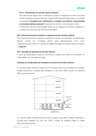 RECON – BT Março/2013 113
20.7.4 - Atendimento em entrada coletiva existente
Para solicitação de ligação nova ou alteração de carga em instalações de entrada construídas
através de padrões de ligação anteriores a vigência desta Regulamentação deve ser consultado
o documento “Condições para atendimento a unidades consumidoras compreendidas
em entradas coletivas existentes” (disponível na internet no site www.light.com.br).
O documento trata das particularidades desse tipo de instalação de entrada e estabelece as
condições necessárias para atendimento as solicitações.
20.8 - Dimensionamento de materiais e equipamentos de entradas coletivas
Para dimensionamento dos materiais e equipamentos devem ser observadas as especificações
técnicas contidas nas “Condições gerais” desta Regulamentação assim como,
complementarmente, devem ser utilizadas as tabelas associadas às entradas coletivas constantes
na Seção 05.
20.9 - Exemplos de aplicação de entradas coletivas
A seguir são apresentados arranjos de atendimentos coletivos que devem ser construídos em
conformidade com esta Regulamentação.
Exemplos de configurações de instalações de entrada de Entradas coletivas
1 – Entrada coletiva atendida através de ramal de ligação aéreo com ancoramento na fachada,
medição totalizadora e proteção geral abrigadas em caixa tipo CSMD e painéis de medidores
PMD no pavimento térreo.
2 – Entrada coletiva atendida através de ramal de ligação subterrâneo, medição totalizadora e
proteção geral abrigadas em caixa tipo CSMD e painéis de medidores PSMD ou PDMD
distribuídos pelos andares.
 