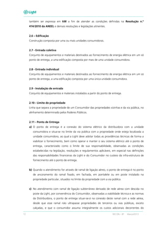 12 RECON – BT Março/2013
também ser expressa em kW a fim de atender as condições definidas na Resolução n.º
414/2010 da ANEEL e demais resoluções e legislações atinentes.
2.6 – Edificação
Construção composta por uma ou mais unidades consumidoras.
2.7 - Entrada coletiva
Conjunto de equipamentos e materiais destinados ao fornecimento de energia elétrica em um só
ponto de entrega, a uma edificação composta por mais de uma unidade consumidora.
2.8 - Entrada individual
Conjunto de equipamentos e materiais destinados ao fornecimento de energia elétrica em um só
ponto de entrega, a uma edificação composta por uma única unidade consumidora.
2.9 - Instalação de entrada
Conjunto de equipamentos e materiais instalados a partir do ponto de entrega.
2.10 - Limite de propriedade
Linha que separa a propriedade de um Consumidor das propriedades vizinhas e da via pública, no
alinhamento determinado pelos Poderes Públicos.
2.11 - Ponto de Entrega
a) O ponto de entrega é a conexão do sistema elétrico da distribuidora com a unidade
consumidora e situa-se no limite da via pública com a propriedade onde esteja localizada a
unidade consumidora, ao qual a Light deve adotar todas as providências técnicas de forma a
viabilizar o fornecimento, bem como operar e manter o seu sistema elétrico até o ponto de
entrega, caracterizado como o limite de sua responsabilidade, observadas as condições
estabelecidas na legislação, resoluções e regulamentos aplicáveis, em especial nas definições
das responsabilidades financeiras da Light e do Consumidor no custeio da infra-estrutura de
fornecimento até o ponto de entrega.
b) Quando o atendimento for através de ramal de ligação aéreo, o ponto de entrega é no ponto
de ancoramento do ramal fixado, em fachada, em pontalete ou em poste instalado na
propriedade particular, situados no limite da propriedade com a via pública.
c) No atendimento com ramal de ligação subterrâneo derivado de rede aérea com descida no
poste da Light, por conveniência do Consumidor, observadas a viabilidade técnica e as normas
da Distribuidora, o ponto de entrega situar-se-á na conexão deste ramal com a rede aérea,
desde que esse ramal não ultrapasse propriedades de terceiros ou vias públicas, exceto
calçadas, e que o consumidor assuma integralmente os custos adicionais decorrentes do
 