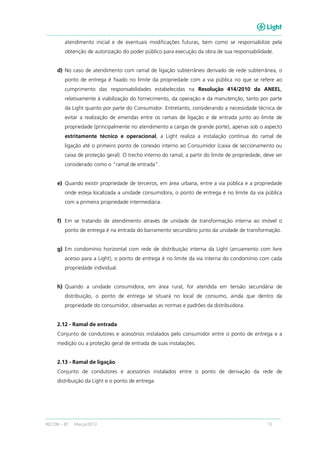 RECON – BT Março/2013 13
atendimento inicial e de eventuais modificações futuras, bem como se responsabilize pela
obtenção de autorização do poder público para execução da obra de sua responsabilidade.
d) No caso de atendimento com ramal de ligação subterrâneo derivado de rede subterrânea, o
ponto de entrega é fixado no limite da propriedade com a via pública no que se refere ao
cumprimento das responsabilidades estabelecidas na Resolução 414/2010 da ANEEL,
relativamente à viabilização do fornecimento, da operação e da manutenção, tanto por parte
da Light quanto por parte do Consumidor. Entretanto, considerando a necessidade técnica de
evitar a realização de emendas entre os ramais de ligação e de entrada junto ao limite de
propriedade (principalmente no atendimento a cargas de grande porte), apenas sob o aspecto
estritamente técnico e operacional, a Light realiza a instalação contínua do ramal de
ligação até o primeiro ponto de conexão interno ao Consumidor (caixa de seccionamento ou
caixa de proteção geral). O trecho interno do ramal, a partir do limite de propriedade, deve ser
considerado como o “ramal de entrada”.
e) Quando existir propriedade de terceiros, em área urbana, entre a via pública e a propriedade
onde esteja localizada a unidade consumidora, o ponto de entrega é no limite da via pública
com a primeira propriedade intermediária.
f) Em se tratando de atendimento através de unidade de transformação interna ao imóvel o
ponto de entrega é na entrada do barramento secundário junto da unidade de transformação.
g) Em condomínio horizontal com rede de distribuição interna da Light (arruamento com livre
acesso para a Light), o ponto de entrega é no limite da via interna do condomínio com cada
propriedade individual.
h) Quando a unidade consumidora, em área rural, for atendida em tensão secundária de
distribuição, o ponto de entrega se situará no local de consumo, ainda que dentro da
propriedade do consumidor, observadas as normas e padrões da distribuidora.
2.12 - Ramal de entrada
Conjunto de condutores e acessórios instalados pelo consumidor entre o ponto de entrega e a
medição ou a proteção geral de entrada de suas instalações.
2.13 - Ramal de ligação
Conjunto de condutores e acessórios instalados entre o ponto de derivação da rede de
distribuição da Light e o ponto de entrega.
 