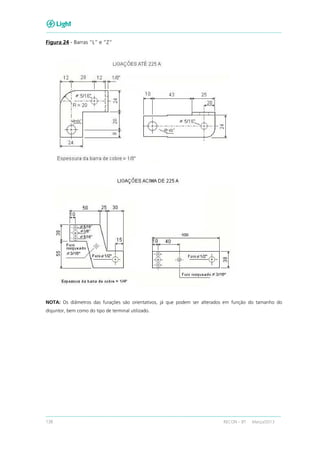 138 RECON – BT Março/2013
Figura 24 - Barras “L” e “Z”
NOTA: Os diâmetros das furações são orientativos, já que podem ser alterados em função do tamanho do
disjuntor, bem como do tipo de terminal utilizado.
 
