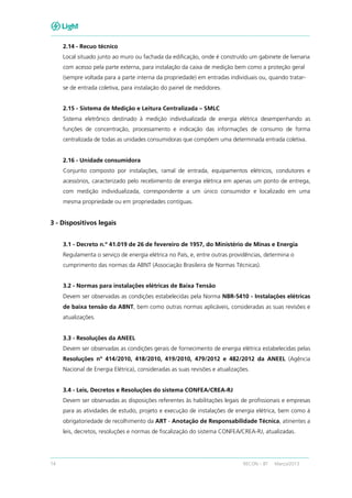 14 RECON – BT Março/2013
2.14 - Recuo técnico
Local situado junto ao muro ou fachada da edificação, onde é construído um gabinete de lvenaria
com acesso pela parte externa, para instalação da caixa de medição bem como a proteção geral
(sempre voltada para a parte interna da propriedade) em entradas individuais ou, quando tratar-
se de entrada coletiva, para instalação do painel de medidores.
2.15 - Sistema de Medição e Leitura Centralizada – SMLC
Sistema eletrônico destinado à medição individualizada de energia elétrica desempenhando as
funções de concentração, processamento e indicação das informações de consumo de forma
centralizada de todas as unidades consumidoras que compõem uma determinada entrada coletiva.
2.16 - Unidade consumidora
Conjunto composto por instalações, ramal de entrada, equipamentos elétricos, condutores e
acessórios, caracterizado pelo recebimento de energia elétrica em apenas um ponto de entrega,
com medição individualizada, correspondente a um único consumidor e localizado em uma
mesma propriedade ou em propriedades contíguas.
3 - Dispositivos legais
3.1 - Decreto n.º 41.019 de 26 de fevereiro de 1957, do Ministério de Minas e Energia
Regulamenta o serviço de energia elétrica no País, e, entre outras providências, determina o
cumprimento das normas da ABNT (Associação Brasileira de Normas Técnicas).
3.2 - Normas para instalações elétricas de Baixa Tensão
Devem ser observadas as condições estabelecidas pela Norma NBR-5410 - Instalações elétricas
de baixa tensão da ABNT, bem como outras normas aplicáveis, consideradas as suas revisões e
atualizações.
3.3 - Resoluções da ANEEL
Devem ser observadas as condições gerais de fornecimento de energia elétrica estabelecidas pelas
Resoluções nº 414/2010, 418/2010, 419/2010, 479/2012 e 482/2012 da ANEEL (Agência
Nacional de Energia Elétrica), consideradas as suas revisões e atualizações.
3.4 - Leis, Decretos e Resoluções do sistema CONFEA/CREA-RJ
Devem ser observadas as disposições referentes às habilitações legais de profissionais e empresas
para as atividades de estudo, projeto e execução de instalações de energia elétrica, bem como à
obrigatoriedade de recolhimento da ART - Anotação de Responsabilidade Técnica, atinentes a
leis, decretos, resoluções e normas de fiscalização do sistema CONFEA/CREA-RJ, atualizadas.
 