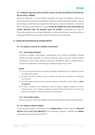 RECON – BT Março/2013 15
3.5 - Código de segurança contra incêndio e pânico do Corpo de Bombeiros do Estado do
Rio de Janeiro - CBMERJ
Devem ser observadas as normas técnicas atualizadas do Corpo de Bombeiros, referentes ao
fornecimento de energia elétrica a elevadores, bombas de incêndio, bombas de recalque, circuitos
de iluminação e alimentação de equipamentos destinados à prevenção, detecção e combate ao
fogo e evacuação de edificações sob sinistro, através de medidor de serviço alimentado por
circuito derivado antes da proteção geral de entrada, considerando que cabe ao
Consumidor aprovar junto ao Corpo de Bombeiros o sistema de comando e controle de todos os
equipamentos elétricos acima citados, a partir da porta de acesso da edificação.
4 - Limites de fornecimento de energia elétrica
4.1 - Em relação ao número de unidades consumidoras
4.1.1 - Em entrada individual
O limite de unidades consumidoras, compreendidas numa mesma propriedade atendidas
através de entradas individuais, em rede de distribuição aérea, é de até 4 (quatro) unidades
monofásicas ou até 2 (duas) trifásicas, sendo que a atividade de todas as unidades deve ser
estritamente residencial e o limite de carga instalada individual de até 15 kW.
NOTAS:
1. O Consumidor pode adotar para as mesmas quantidades estabelecidas acima, o atendimento através
de entrada coletiva (painel);
2. Unidades consumidoras bifásicas, quando existentes, para efeito de regra devem ser consideradas
como trifásicas;
3. Para dimensionamento do ponto de ancoramento devem ser observados os limites fixados na nota 2
da Tabela 12.
4. Os limites e condições acima estabelecidos referem-se apenas a ligações atendidas por rede de
distribuição aérea. Para as ligações atendidas por rede de distribuição subterrânea, os limites ficam
restritos a uma ligação, monofásica ou polifásica, por propriedade.
4.1.2 - Em entrada coletiva
Não há restrição do número de unidades consumidoras atendíveis através de entrada coletiva.
4.2 - Em relação ao tipo de medição
O limite de demanda para o fornecimento com medição direta em baixa tensão é de 66,3 kVA
(220/127 V) ou 114,5 kVA (380/220 V). Para demandas superiores a medição será indireta
através de transformadores de corrente (TC).
 