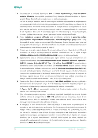 152 RECON – BT Março/2013
2. De acordo com as condições definidas no item 11.8 desta Regulamentação, deve ser utilizada
proteção diferencial (disjuntor DDR, dispositivo IDR ou Dispositivo diferencial acoplado ao disjuntor
geral). O Anexo A desta Regulamentação mostra os detalhes de aplicação.
Este tipo de proteção diferencial, além de diminuir significativamente a possibilidade de choques elétricos
em seres vivos, principalmente se considerados os equipamentos/eletrodomésticos com baixo nível de
isolamento onde o aterramento através do condutor de proteção antecipa o desligamento do circuito
antes que este seja tocado, também se mostra bastante eficiente contra a possibilidade de curto-circuito
de alta impedância (baixo valor de corrente) que gera uma falsa sobrecarga e, em algumas situações,
inclusive o estabelecimento de arco à terra, o que pode ocasionar incêndio na edificação.
3. Para a medição de serviço da edificação, pode ser utilizado o ambiente do painel de medição
(exclusivamente em painel PDMD com derivação a montante de proteção geral) quando a carga
demandada de serviço implicar em corrente até 200 A. Nesse caso, deve ser observado que o limite total
da carga (demanda de serviço + demanda diversificada das unidades consumidoras) não implique em
ultrapassagem do limite técnico do painel de medição.
4. Arranjos que contemplem a proteção geral de entrada instalada de forma independente em CPG, onde
a medição e a proteção de serviço devem ser derivadas à montante da CPG, As figuras a seguir
(ESQUEMA DE LIGAÇÃO 1 e ESQUEMA DE LIGAÇÃO 2) mostram os detalhes de ligação.
5. Especificamente para as edificações atendidas pelo regime coletivo, mas que contemplem em seu
conjunto de atendimento, várias unidades consumidoras com demandas individuais superiores a
66,3 kVA na classe de tensão 220/127 V ou 114,5 kVA na classe 380/220 V, caracterizando um
atendimento coletivo para unidades consumidoras com medição indireta, deve ser adotado o arranjo
de alimentação dessas unidades consumidoras a partir de painéis de proteção geral parcial (PPGP),
com cada proteção geral parcial calculada para a demanda de cada agrupamento (conjunto) desses
consumidores, onde essa proteção geral parcial deve alimentar o barramento principal de uma caixa de
distribuição especial, da qual devem ser derivados individualmente cada unidade consumidora com
medição indireta, que deve utilizar uma caixa CSM+CPG ou CSMD como padrão.
6. Para a escolha das condições dimensionais do painel (PMD, PSMD ou PDMD) deve ser considerada a
demanda máxima diversificada em função do nº de medidores, inicialmente desejados por painel, que
naturalmente vai depender das características individuais das unidades consumidoras.
As Figuras 18, 19 e 20 com suas variações, contidas nesta Regulamentação, mostram as dimensões
previstas para cada configuração possível.
7. Estas informações consideram apenas a condição de ampacidade (capacidade de corrente) do cabo
conforme critérios de carregamento da NBR 5410, portanto cabe ao Consumidor, através de seu
responsável técnico, verificar o atendimento também para queda de tensão, curto-circuito e perda
técnica, providenciando as alterações cabíveis se for o caso.
8. A interligação da barra de neutro com a barra de proteção só deve ocorrer no primeiro ponto de
proteção, ou seja, junto a proteção geral coletiva. Nos demais pontos de proteção (caso do painel de
medição coletiva, quadros de proteção internos às unidades consumidora, nos apartamentos, nas salas,
nas lojas etc.) a interligação entre as barras de neutro e de proteção não deve ocorrer, sendo este o
expediente necessário para que se possa sempre obter, em caso de falha de um disjuntor com proteção
diferencial, que o disjuntor imediatamente a montante desse disjuntor que falhou, também com
proteção diferencial, possa realmente operar e de forma seletiva (ver arranjos sugestivos para dispositivo
diferencial no Anexo A desta Regulamentação).
 