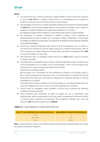 156 RECON – BT Março/2013
NOTAS:
1. Os comprimentos acima, somente são aplicáveis, quando atendidas as alturas mínimas dos condutores
ao solo (ver item 19.1.3) na condição de flecha máxima e a compatibilidade com as limitações de
resistência mecânica das estruturas de ancoramento do ramal de ligação;
2. Para propriedades com mais de uma unidade consumidora atendidas através de padrões de entrada individuais
(ver item 4.1.1), o limite de ramais individuais fixados no mesmo ponto de ancoramento, sendo o mesmo um
pontalete ou um poste de 100 daN, é de até 2 (dois) ramais monofásicos ou 1 (um) trifásico.
Para a ligação de 4 (quatro) ramais monofásicos ou 2 (dois) trifásicos deve-se utilizar um poste de 200 daN.
3. Nos ancoramentos em pontalete e diretamente na fachada, os esforços a serem considerados nos
dimensionamentos dos pontos de fixação, são os constantes na tabela, considerando-se a correta fixação
(concretagem) do dispositivo de ancoramento. Esta fixação deve ser devidamente dimensionada por responsável
técnico legalmente habilitado;
4. Sempre que a fachada da edificação estiver situada no limite de propriedade com a via pública, o
ancoramento dos condutores do ramal de ligação, desde que as condições físicas permitam, deve ser
feito em dispositivo chumbado diretamente na fachada. Nesse caso deve ser empregado parafuso M16
ou parafuso chumbador, com porca olhal;
5. Alternativamente, pode ser empregada armação vertical com 1 (um) isolador, fixada por parafusos
chumbados na fachada;
6. O pontalete deve ser empregado quando, estando a fachada da edificação situada no alinhamento do
limite de propriedade com a via pública, não for possível atender a altura mínima de segurança dos
condutores ao solo através do ancoramento diretamente na fachada;
O poste deve ser empregado quando:
Não for possível, com o ancoramento do ramal diretamente na fachada ou em pontalete, garantir a
altura mínima de segurança dos condutores ao solo, ou necessário desviar os condutores do ramal do
terreno de terceiros. Neste caso o poste deve ser instalado junto a fachada da edificação, no limite de
propriedade com a via pública.
A edificação estiver recuada em relação ao limite de propriedade com a via pública, devendo neste caso
o poste ser instalado junto ao muro ou cerca, no limite de propriedade com a via pública.
7. Somente devem ser empregados postes, pontaletes e estruturas para ancoramento de fabricantes
validados tecnicamente pela LIGHT;
8. Outras alternativas para ancoramento de Ramal de Ligação que não as padronizadas nesta
Regulamentação, devem ser apresentadas à LIGHT para análise, acompanhadas de memorial de cálculos
e justificativa técnica elaborados por responsável técnico legalmente habilitado, bem como pelo
documento ART devidamente quitado junto ao CREA-RJ.
TABELA 13 - SEÇÃO MÍNIMA DO CONDUTOR DE PROTEÇÃO
SEÇÃO “S” DOS CONDUTORES FASE DA INSTALAÇÃO (mm2
) SEÇÃO MÍNIMA DO CONDUTOR DE PROTEÇÃO (mm2
)
S ≤ 16 S
16 < S ≤ 35 16
S > 35 0,5 x S
Nota: A seção não deve ser inferior ao valor determinado pela expressão seguinte (aplicável apenas para tempos
de atuação da proteção até 5 segundos).
 