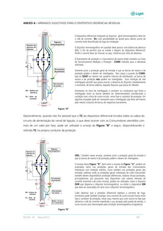 RECON – BT Março/2013 163
ANEXO A - ARRANJOS SUGESTIVOS PARA O DISPOSITIVO DIFERENCIAL-RESIDUAL
Opcionalmente, quando não for possível que o TC do dispositivo diferencial envolva todos os cabos do
circuito de alimentação do ramal de ligação, o que deve ocorrer com os Consumidores atendidos com
mais de um cabo por fase, pode ser utilizado o arranjo da Figura “B” a seguir, disponibilizando o
referido TC no próprio condutor de proteção.
O dispositivo diferencial integrado ao disjuntor geral termomagnético deve ter
o relé de corrente (Rc) com possibilidade de ajuste para valores acima da
corrente total diversificada de fuga da instalação.
O disjuntor termomagnético em questão deve possuir uma bobina de abertura
(BA), a fim de permitir que se instale o disparo do dispositivo diferencial.
Porém o rearme deve ser manual, ou seja, mecânico por meio de alavanca.
O barramento de proteção e o barramento de neutro estão contidos na Caixa
de Seccionamento Medição e Proteção - CSMD indicada para a demanda
solicitada.
Somente junto a proteção geral de entrada é que as barras de neutro e de
proteção podem e devem ser interligadas. Nas caixas a jusante da CSMD,
seja no QGBT ou mesmo nos quadros internos de distribuição, as barras de
neutro e de proteção não podem ser interligadas. Essa condição de não
interligação permite que possa ocorrer o desarme do disjuntor imediatamente
a montante, de forma seletiva, daquele disjuntor que possa ter falhado.
Entretanto no local de interligação o condutor ou condutores que farão a
interligação entre as barras deve(m) ser dimensionado(s) considerando a
condição mais crítica de curto-circuito entre fase e condutor de proteção. Em
algumas situações pode ser necessário que a interligação seja feita até mesmo
pelo mesmo conjunto de barras do respectivo barramento
Figura “A”
OBS.: Também nesse arranjo, somente junto a proteção geral de entrada é
que as barras de neutro e de proteção podem e devem ser interligadas.
O arranjo dessa Figura “B”, bem como o arranjo da Figura “A”, podem ser
praticados tanto nas proteções gerais de entrada dos Consumidores
individuais com medição indireta, como também nas proteções gerais das
entradas coletivas onde as proteções gerais individuais de cada Consumidor
também devem disponibilizar proteções diferenciais, todavia nessas proteções,
principalmente, por possuírem seus disjuntores com valores menores de
corrente (nominal e de curto-circuito), podem ser utilizados, tanto o disjuntor
DDR que dispensa o disjuntor termomagnético, ou então o dispositivo IDR
que deve ser associados em série com o disjuntor termomagnético.
Cabe observar que a proteção diferencial objetiva a corrente de fuga,
entretanto pode também enxergar uma corrente de curto-circuito franco entre
fase e condutor de proteção, nesse caso, mesmo que curto ocorra na fase que
alimenta o relé de corrente impedindo a sua atuação pela queda de tensão, o
curto-circuito será interrompido pela condição termomagnética (magnética).
Figura “B”
 
