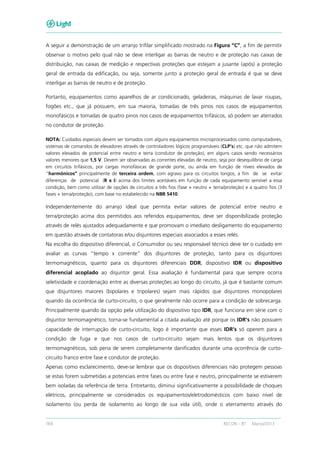 164 RECON – BT Março/2013
A seguir a demonstração de um arranjo trifilar simplificado mostrado na Figura “C”, a fim de permitir
observar o motivo pelo qual não se deve interligar as barras de neutro e de proteção nas caixas de
distribuição, nas caixas de medição e respectivas proteções que estejam a jusante (após) a proteção
geral de entrada da edificação, ou seja, somente junto a proteção geral de entrada é que se deve
interligar as barras de neutro e de proteção.
Portanto, equipamentos como aparelhos de ar condicionado, geladeiras, máquinas de lavar roupas,
fogões etc., que já possuem, em sua maioria, tomadas de três pinos nos casos de equipamentos
monofásicos e tomadas de quatro pinos nos casos de equipamentos trifásicos, só podem ser aterrados
no condutor de proteção.
NOTA: Cuidados especiais devem ser tomados com alguns equipamentos microprocessados como computadores,
sistemas de comandos de elevadores através de controladores lógicos programáveis (CLP’s) etc. que não admitem
valores elevados de potencial entre neutro e terra (condutor de proteção), em alguns casos sendo necessários
valores menores que 1,5 V. Devem ser observadas as correntes elevadas de neutro, seja por desequilíbrio de carga
em circuitos trifásicos, por cargas monofásicas de grande porte, ou ainda em função de níveis elevados de
“harmônicos” principalmente de terceira ordem, com agravo para os circuitos longos, a fim de se evitar
diferenças de potencial (R x I) acima dos limites aceitáveis em função de cada equipamento sensível a essa
condição, bem como utilizar de opções de circuitos a três fios (fase + neutro + terra/proteção) e a quatro fios (3
fases + terra/proteção), com base no estabelecido na NBR 5410.
Independentemente do arranjo ideal que permita evitar valores de potencial entre neutro e
terra/proteção acima dos permitidos aos referidos equipamentos, deve ser disponibilizada proteção
através de relés ajustados adequadamente e que promovam o imediato desligamento do equipamento
em questão através de contatoras e/ou disjuntores especiais associados a esses relés.
Na escolha do dispositivo diferencial, o Consumidor ou seu responsável técnico deve ter o cuidado em
avaliar as curvas “tempo x corrente” dos disjuntores de proteção, tanto para os disjuntores
termomagnéticos, quanto para os disjuntores diferenciais DDR, dispositivo IDR ou dispositivo
diferencial acoplado ao disjuntor geral. Essa avaliação é fundamental para que sempre ocorra
seletividade e coordenação entre as diversas proteções ao longo do circuito, já que é bastante comum
que disjuntores maiores (bipolares e tripolares) sejam mais rápidos que disjuntores monopolares
quando da ocorrência de curto-circuito, o que geralmente não ocorre para a condição de sobrecarga.
Principalmente quando da opção pela utilização do dispositivo tipo IDR, que funciona em série com o
disjuntor termomagnético, torna-se fundamental a citada avaliação até porque os IDR’s não possuem
capacidade de interrupção de curto-circuito, logo é importante que esses IDR’s só operem para a
condição de fuga e que nos casos de curto-circuito sejam mais lentos que os disjuntores
termomagnéticos, sob pena de serem completamente danificados durante uma ocorrência de curto-
circuito franco entre fase e condutor de proteção.
Apenas como esclarecimento, deve-se lembrar que os dispositivos diferenciais não protegem pessoas
se estas forem submetidas a potenciais entre fases ou entre fase e neutro, principalmente se estiverem
bem isoladas da referência de terra. Entretanto, diminui significativamente a possibilidade de choques
elétricos, principalmente se considerados os equipamentos/eletrodomésticos com baixo nível de
isolamento (ou perda de isolamento ao longo de sua vida útil), onde o aterramento através do
 