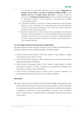 RECON – BT Março/2013 17
no fornecimento de energia elétrica diretamente pela rede existente, independente de
quaisquer valores fixados, e com base na Resolução 414/2010 da ANEEL, a Light
solicitará (item 4.3.1) ou poderá solicitar (item 4.3.2) a construção, por parte do
Consumidor, de compartimento (infra-estrutura) que permita a instalação de equipamentos
de transformação, proteção e outros necessários ao atendimento da(s) unidade(s)
consumidora(s) da edificação;
2. O compartimento poderá ser construído em via pública dependendo da anuência dos órgãos
públicos ou, interno a propriedade, com a devida formalização da cessão de espaço pelo
Consumidor, sendo a definição estabelecida de comum acordo entre as partes na ocasião da
solicitação de fornecimento de energia elétrica;
3. Quando o compartimento for construído em área interna a propriedade o mesmo deve estar
localizado no limite da propriedade com a via pública, respeitada a legislação de ocupação de
solo vigente, no pavimento térreo, em local de livre e fácil acesso, em condições adequadas de
iluminação, ventilação e segurança de acordo com as dimensões e especificações técnicas a
serem estabelecidas pela Light.
4.4 – Em relação à tensão de fornecimento de energia elétrica
Para determinação do nível de tensão de fornecimento para a unidade consumidora devem ser
observados os seguintes critérios estabelecidos pela Res. 414/2010 da ANEEL:
• Tensão secundária (baixa tensão) em rede aérea: quando a carga instalada na unidade
consumidora for igual ou inferior a 75 kW;
• Tensão secundária (baixa tensão) em sistema subterrâneo: até o limite de carga conforme
padrão de atendimento da distribuidora;
• Tensão primária de distribuição inferior a 69 kV: quando a carga instalada na unidade
consumidora for superior a 75 kW e a demanda a ser contratada pelo interessado, para
fornecimento, for igual ou inferior a 2.500 kW; e
• Tensão primária de distribuição igual ou superior a 69 kV: quando a demanda a ser
contratada pelo interessado, para fornecimento, for superior a 2.500 kW;
Observações:
a) A Light, conforme descrito no artigo 13º da Res. 414/2010 da ANEEL, pode estabelecer tensão
de fornecimento sem observar os critérios descritos acima quando a unidade consumidora
tiver equipamento que, pelas características de funcionamento ou potência, possa prejudicar
a qualidade do fornecimento a outros consumidores, ou quando houver conveniência
técnica e econômica para o subsistema elétrico da distribuidora, desde que haja anuência
do consumidor;
 