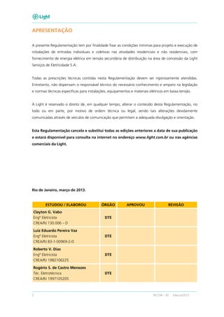 2 RECON – BT Março/2013
APRESENTAÇÃO
A presente Regulamentação tem por finalidade fixar as condições mínimas para projeto e execução de
instalações de entradas individuais e coletivas nas atividades residenciais e não residenciais, com
fornecimento de energia elétrica em tensão secundária de distribuição na área de concessão da Light
Serviços de Eletricidade S.A.
Todas as prescrições técnicas contidas nesta Regulamentação devem ser rigorosamente atendidas.
Entretanto, não dispensam o responsável técnico do necessário conhecimento e amparo na legislação
e normas técnicas específicas para instalações, equipamentos e materiais elétricos em baixa tensão.
À Light é reservado o direito de, em qualquer tempo, alterar o conteúdo desta Regulamentação, no
todo ou em parte, por motivo de ordem técnica ou legal, sendo tais alterações devidamente
comunicadas através de veículos de comunicação que permitam a adequada divulgação e orientação.
Esta Regulamentação cancela e substitui todas as edições anteriores a data de sua publicação
e estará disponível para consulta na internet no endereço www.light.com.br ou nas agências
comerciais da Light.
Rio de Janeiro, março de 2013.
ESTUDOU / ELABOROU ÓRGÃO APROVOU REVISÃO
Clayton G. Vabo
Engº Eletricista
CREA/RJ 130.006 – D
DTE
Luiz Eduardo Pereira Vaz
Engº Eletricista
CREA/RJ 83-1-00969-2-D
DTE
Roberto V. Dias
Engº Eletricista
CREA/RJ 1982106225
DTE
Rogério S. de Castro Menezes
Téc. Eletrotécnica
CREA/RJ 1997105205
DTE
 