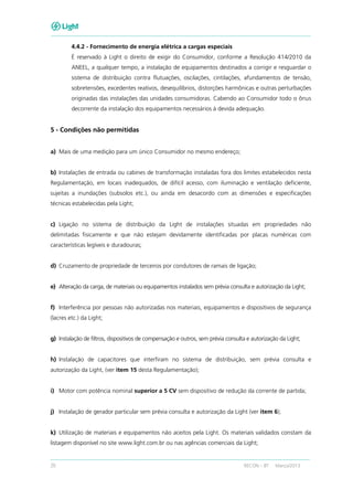 20 RECON – BT Março/2013
4.4.2 - Fornecimento de energia elétrica a cargas especiais
É reservado à Light o direito de exigir do Consumidor, conforme a Resolução 414/2010 da
ANEEL, a qualquer tempo, a instalação de equipamentos destinados a corrigir e resguardar o
sistema de distribuição contra flutuações, oscilações, cintilações, afundamentos de tensão,
sobretensões, excedentes reativos, desequilíbrios, distorções harmônicas e outras perturbações
originadas das instalações das unidades consumidoras. Cabendo ao Consumidor todo o ônus
decorrente da instalação dos equipamentos necessários à devida adequação.
5 - Condições não permitidas
a) Mais de uma medição para um único Consumidor no mesmo endereço;
b) Instalações de entrada ou cabines de transformação instaladas fora dos limites estabelecidos nesta
Regulamentação, em locais inadequados, de difícil acesso, com iluminação e ventilação deficiente,
sujeitas a inundações (subsolos etc.), ou ainda em desacordo com as dimensões e especificações
técnicas estabelecidas pela Light;
c) Ligação no sistema de distribuição da Light de instalações situadas em propriedades não
delimitadas fisicamente e que não estejam devidamente identificadas por placas numéricas com
características legíveis e duradouras;
d) Cruzamento de propriedade de terceiros por condutores de ramais de ligação;
e) Alteração da carga, de materiais ou equipamentos instalados sem prévia consulta e autorização da Light;
f) Interferência por pessoas não autorizadas nos materiais, equipamentos e dispositivos de segurança
(lacres etc.) da Light;
g) Instalação de filtros, dispositivos de compensação e outros, sem prévia consulta e autorização da Light;
h) Instalação de capacitores que interfiram no sistema de distribuição, sem prévia consulta e
autorização da Light, (ver item 15 desta Regulamentação);
i) Motor com potência nominal superior a 5 CV sem dispositivo de redução da corrente de partida;
j) Instalação de gerador particular sem prévia consulta e autorização da Light (ver item 6);
k) Utilização de materiais e equipamentos não aceitos pela Light. Os materiais validados constam da
listagem disponível no site www.light.com.br ou nas agências comerciais da Light;
 