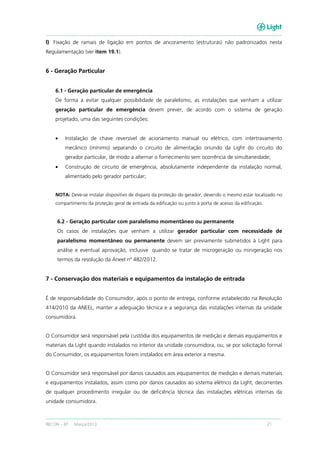 RECON – BT Março/2013 21
l) Fixação de ramais de ligação em pontos de ancoramento (estruturas) não padronizados nesta
Regulamentação (ver item 19.1).
6 - Geração Particular
6.1 - Geração particular de emergência
De forma a evitar qualquer possibilidade de paralelismo, as instalações que venham a utilizar
geração particular de emergência devem prever, de acordo com o sistema de geração
projetado, uma das seguintes condições:
• Instalação de chave reversível de acionamento manual ou elétrico, com intertravamento
mecânico (mínimo) separando o circuito de alimentação oriundo da Light do circuito do
gerador particular, de modo a alternar o fornecimento sem ocorrência de simultaneidade;
• Construção de circuito de emergência, absolutamente independente da instalação normal,
alimentado pelo gerador particular;
NOTA: Deve-se instalar dispositivo de disparo da proteção do gerador, devendo o mesmo estar localizado no
compartimento da proteção geral de entrada da edificação ou junto à porta de acesso da edificação.
6.2 - Geração particular com paralelismo momentâneo ou permanente
Os casos de instalações que venham a utilizar gerador particular com necessidade de
paralelismo momentâneo ou permanente devem ser previamente submetidos à Light para
análise e eventual aprovação, inclusive quando se tratar de microgeração ou minigeração nos
termos da resolução da Aneel nº 482/2012.
7 - Conservação dos materiais e equipamentos da instalação de entrada
É de responsabilidade do Consumidor, após o ponto de entrega, conforme estabelecido na Resolução
414/2010 da ANEEL, manter a adequação técnica e a segurança das instalações internas da unidade
consumidora.
O Consumidor será responsável pela custódia dos equipamentos de medição e demais equipamentos e
materiais da Light quando instalados no interior da unidade consumidora, ou, se por solicitação formal
do Consumidor, os equipamentos forem instalados em área exterior a mesma.
O Consumidor será responsável por danos causados aos equipamentos de medição e demais materiais
e equipamentos instalados, assim como por danos causados ao sistema elétrico da Light, decorrentes
de qualquer procedimento irregular ou de deficiência técnica das instalações elétricas internas da
unidade consumidora.
 