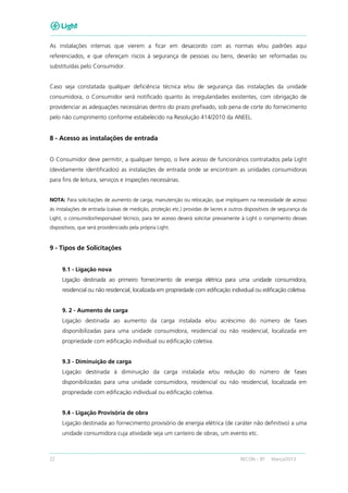 22 RECON – BT Março/2013
As instalações internas que vierem a ficar em desacordo com as normas e/ou padrões aqui
referenciados, e que ofereçam riscos à segurança de pessoas ou bens, deverão ser reformadas ou
substituídas pelo Consumidor.
Caso seja constatada qualquer deficiência técnica e/ou de segurança das instalações da unidade
consumidora, o Consumidor será notificado quanto às irregularidades existentes, com obrigação de
providenciar as adequações necessárias dentro do prazo prefixado, sob pena de corte do fornecimento
pelo não cumprimento conforme estabelecido na Resolução 414/2010 da ANEEL.
8 - Acesso as instalações de entrada
O Consumidor deve permitir, a qualquer tempo, o livre acesso de funcionários contratados pela Light
(devidamente identificados) as instalações de entrada onde se encontram as unidades consumidoras
para fins de leitura, serviços e inspeções necessárias.
NOTA: Para solicitações de aumento de carga, manutenção ou relocação, que impliquem na necessidade de acesso
às instalações de entrada (caixas de medição, proteção etc.) providas de lacres e outros dispositivos de segurança da
Light, o consumidor/responsável técnico, para ter acesso deverá solicitar previamente à Light o rompimento desses
dispositivos, que será providenciado pela própria Light.
9 - Tipos de Solicitações
9.1 - Ligação nova
Ligação destinada ao primeiro fornecimento de energia elétrica para uma unidade consumidora,
residencial ou não residencial, localizada em propriedade com edificação individual ou edificação coletiva.
9. 2 - Aumento de carga
Ligação destinada ao aumento da carga instalada e/ou acréscimo do número de fases
disponibilizadas para uma unidade consumidora, residencial ou não residencial, localizada em
propriedade com edificação individual ou edificação coletiva.
9.3 - Diminuição de carga
Ligação destinada à diminuição da carga instalada e/ou redução do número de fases
disponibilizadas para uma unidade consumidora, residencial ou não residencial, localizada em
propriedade com edificação individual ou edificação coletiva.
9.4 - Ligação Provisória de obra
Ligação destinada ao fornecimento provisório de energia elétrica (de caráter não definitivo) a uma
unidade consumidora cuja atividade seja um canteiro de obras, um evento etc.
 