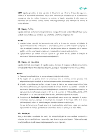 RECON – BT Março/2013 23
NOTA: Ligações provisórias de obra cujo ciclo de faturamento seja inferior a 30 dias não requerem a
instalação de equipamento de medição. Sendo assim, na construção do padrão não se faz necessário o
emprego da caixa de medição. Entretanto, no restante, as ligações provisórias de obra devem ser
preparadas com os mesmos padrões previstos nesta Regulamentação para instalações de entrada de
caráter definitivo.
9.5 - Ligação Festiva
Ligação destinada ao fornecimento provisório de energia elétrica (de caráter não definitivo) a uma
unidade consumidora cuja atividade seja uma festa, uma feira, um parque etc.
NOTAS:
1. Ligações festivas cujo ciclo de faturamento seja inferior a 30 dias não requerem a instalação de
equipamento de medição. Sendo assim, na construção do padrão não se faz necessário o emprego da
caixa de medição. Entretanto, no restante, as ligações festivas devem ser preparadas com os mesmos
padrões previstos nesta Regulamentação para instalações de entrada de caráter definitivo;
2. Ligações festivas que venham a ocupar o poste de Light devem ter seus padrões e condições de
atendimento previamente analisados e aprovados pela Light.
9.6 - Ligação em via pública
Ligação destinada a solicitações de ligação nova ou alteração de carga de unidades consumidoras
com atividade não-residencial (bancas de jornal, quiosques etc.) compreendidas em via pública.
NOTAS:
1. Para esse tipo de ligação deve ser apresentada autorização do poder público;
2. As ligações em via pública devem ser preparadas com os mesmos padrões previstos nesta
Regulamentação para instalações de entrada compreendidas em propriedades particulares;
3. Unidades consumidoras que venham a ocupar o poste da Light ou que possuam características físicas
e/ou técnicas diferenciadas, em especial concessões de serviços, devem ter seus padrões e condições de
atendimento previamente analisados e aprovados pela Light, obedecendo aos procedimentos técnicos da
Light, o constante na Resolução conjunta nº 001 de 24 de novembro de 1999 da ANEEL, ANATEL e ANP,
Resolução nº 581 da ANEEL de 29 de outubro de 2002, bem como as posturas municipais;
4. Tratando-se de iluminação pública, a responsabilidade pelos serviços de elaboração de projeto,
implantação, expansão, operação e manutenção das instalações de iluminação pública é de pessoa
jurídica de direito público ou por esta delegada mediante concessão ou autorização;
No caso de fornecimento efetuado a partir de circuito exclusivo, a Light deve instalar os respectivos
equipamentos de medição, quando houver conveniência técnica ou solicitação do Poder Público.
9.7 – Relocação
Serviço destinado a mudança do ponto de entrega/medição de uma unidade consumidora
existente, por conveniência do consumidor, por determinação dos Poderes Públicos e/ou pela
caracterização de risco à segurança de pessoas e/ou bens materiais.
 
