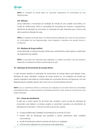 24 RECON – BT Março/2013
NOTA: As instalações de entrada devem ser construídas integralmente em conformidade com esta
Regulamentação.
9.8 - Reforma
Serviço destinado a manutenção da instalação de entrada de uma unidade consumidora, em
função de modernização, falha ou necessidade de manutenção de materiais e equipamentos,
decorrente de solicitação do consumidor ou notificação da Light, lembrando que a reforma não
deve caracterizar alteração de carga.
NOTA: As instalações de entrada devem ser preferencialmente adequadas sob o ponto de vista construtivo
em conformidade com esta Regulamentação, sendo obrigatória a observância dos quesitos técnicos e
de segurança.
9.9 - Mudança de Grupo tarifário
Serviço destinado a mudança de grupo tarifário que, eventualmente, pode requerer a substituição
do equipamento de medição.
NOTA: O consumidor será responsável pelas adaptações na unidade consumidora, caso seja necessário,
adequando as instalações de entrada ao padrão vigente da Light.
10 - Solicitação de fornecimento de energia elétrica
A Light somente atenderá as solicitações de fornecimento de energia elétrica para ligações novas,
alterações de carga, relocações, mudanças de Grupo tarifário etc. de instalações de entrada que
estejam projetadas e executadas em conformidade com os preceitos técnicos e de segurança, com esta
Regulamentação e padrões vigentes, bem como com as normas brasileiras atinentes.
NOTA: Caso as características elétricas e construtivas das instalações do Consumidor difiram das contempladas
nesta Regulamentação, as mesmas deverão ser submetidas previamente a Light, através de consulta técnica, para
análise e aprovação.
10.1 – Prazos de atendimento
A Light tem o prazo máximo de 30 (trinta) dias, contados a partir da data da solicitação do
consumidor, para elaborar os estudos, projetos e orçamentos necessários ao atendimento da
solicitação do consumidor, e informar ao mesmo, por escrito, quando:
• A carga instalada da(s) unidade(s) consumidora(s) for acima de 23,2 kVA;
• Inexistir rede de distribuição que possibilite o pronto atendimento da(s) unidade(s)
consumidora(s);
• A rede de distribuição existente necessitar de reforma ou ampliação;
• O fornecimento depender de construção de ramal subterrâneo;
 