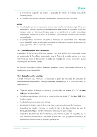 RECON – BT Março/2013 25
• O fornecimento depender da análise e aprovação de Projeto de Entrada apresentado
pelo Consumidor;
• As unidades consumidoras estiverem compreendidas em entrada coletiva existente.
NOTAS:
1. Para solicitações que não se enquadrarem acima, o prazo para fornecimento de energia elétrica para
atendimento a unidades consumidoras compreendidas em área urbana é de no máximo 3 (três) dias
úteis para vistoria e 2 (dois) dias úteis para ligação e, para atendimento a unidades consumidoras
compreendidas em área rural, o prazo é de no máximo 5 (cinco) dias úteis para vistoria e 5 (cinco) dias
úteis para ligação;
2. Na correspondência encaminhada pela Light ao interessado, em conformidade com a Resolução
414/2010 da ANEEL, devem ser informadas as condições de fornecimento, requisitos técnicos, prazos de
ligação, orçamentos e demais informações atinentes.
10.2 - Dados fornecidos pelo Consumidor
A solicitação de fornecimento de energia elétrica à Light deve ser feita pelo Consumidor através
da apresentação de formulários padronizados e/ou do Projeto de entrada, quando for o caso,
informando os dados do Consumidor, os dados da instalação de entrada assim como outras
informações e documentos cabíveis.
Os formulários padronizados estão disponíveis através da internet no site www.light.com.br ou
nas agências comerciais da Light.
10.3 - Dados fornecidos pela Light
A Light fornecerá e/ou informará a necessidade, a partir da efetivação da solicitação de
fornecimento de energia elétrica e nos prazos fixados pela Resolução nº 414/2010 da ANEEL, os
seguintes dados:
• Cópia dos padrões de ligação, conforme os casos contidos nas alíneas “a” e “b” do item
10.4 desta Regulamentação;
• Formulários padronizados, conforme os casos contidos na alínea “c” do item 10.4 desta
Regulamentação;
• Tensão de fornecimento de energia elétrica;
• Níveis de curto-circuito no ponto de entrega (valores padronizados), quando necessários;
• Necessidade de estudo e serviços em função do tipo e da disponibilidade da rede de
distribuição da Light para atendimento a carga solicitada pelo Consumidor;
• Necessidade de construção de infra-estrutura, pelo interessado, seja em via pública ou na
parte interna da propriedade do consumidor, quando for o caso, que permita a instalação de
equipamentos de transformação, manobra, proteção etc.
 