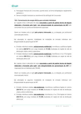 26 RECON – BT Março/2013
• Participação financeira do Consumidor, quando existir, na forma da legislação e regulamentos
aplicáveis; e
• Demais condições necessárias ao atendimento da solicitação do Consumidor.
10.4 - Fornecimento de energia elétrica para entradas individuais
a - Ligações novas e alterações de carga, executadas a partir de padrão técnico de ligação
elaborado e fornecido pela Light, sem obrigatoriedade de apresentação de ART pelo
consumidor e/ou por profissional devidamente capacitado.
Devem ser tratadas junto à Light pelo próprio interessado, ou, se desejado, por profissional
autorizado pelo mesmo.
São abrangidas as seguintes modalidades de instalações de entradas individuais sem
obrigatoriedade de apresentação de ART:
• Entradas individuais isoladas, exclusivamente residenciais, monofásicas e polifásicas ligadas
em sistema 220/127 V, com carga instalada até 15 kW, localizadas em regiões de rede de
distribuição urbana, aérea e subterrânea;
• Entradas individuais isoladas, exclusivamente residenciais, monofásicas a 2 ou 3 fios ligadas
em sistema 230-115 V, com carga instalada até 15 kW, localizadas em região de rede de
distribuição aérea rural.
b - Ligações novas e alterações de carga, executadas a partir de padrão técnico de ligação
elaborado e fornecido pela Light, com obrigatoriedade de apresentação de ART por
responsável técnico habilitado pelo CREA/RJ.
Devem ser tratadas junto à Light pelo próprio interessado, ou, se desejado, por profissional
autorizado pelo mesmo.
São abrangidas as seguintes modalidades de instalações de entradas individuais com
obrigatoriedade de apresentação de ART:
• Entradas individuais isoladas, não-residenciais, monofásicas e polifásicas ligadas em sistema
220/127 V, com carga instalada até 15 kW, localizadas em regiões de rede de distribuição
urbana, aérea e subterrânea;
• Entradas individuais isoladas, não-residenciais, monofásicas a 2 ou 3 fios ligadas em sistema
230-115 V, com carga instalada até 15 kW, localizadas em região de rede de distribuição
aérea rural;
 