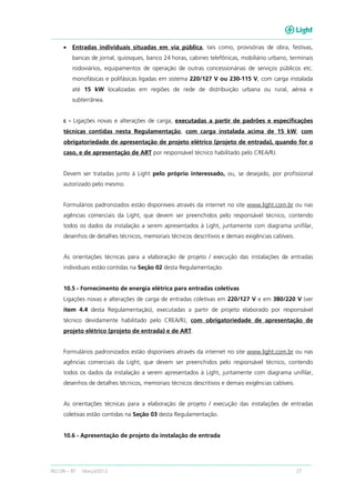 RECON – BT Março/2013 27
• Entradas individuais situadas em via pública, tais como, provisórias de obra, festivas,
bancas de jornal, quiosques, banco 24 horas, cabines telefônicas, mobiliário urbano, terminais
rodoviários, equipamentos de operação de outras concessionárias de serviços públicos etc.
monofásicas e polifásicas ligadas em sistema 220/127 V ou 230-115 V, com carga instalada
até 15 kW localizadas em regiões de rede de distribuição urbana ou rural, aérea e
subterrânea.
c - Ligações novas e alterações de carga, executadas a partir de padrões e especificações
técnicas contidas nesta Regulamentação, com carga instalada acima de 15 kW, com
obrigatoriedade de apresentação de projeto elétrico (projeto de entrada), quando for o
caso, e de apresentação de ART por responsável técnico habilitado pelo CREA/RJ.
Devem ser tratadas junto à Light pelo próprio interessado, ou, se desejado, por profissional
autorizado pelo mesmo.
Formulários padronizados estão disponíveis através da internet no site www.light.com.br ou nas
agências comerciais da Light, que devem ser preenchidos pelo responsável técnico, contendo
todos os dados da instalação a serem apresentados à Light, juntamente com diagrama unifilar,
desenhos de detalhes técnicos, memoriais técnicos descritivos e demais exigências cabíveis.
As orientações técnicas para a elaboração de projeto / execução das instalações de entradas
individuais estão contidas na Seção 02 desta Regulamentação.
10.5 - Fornecimento de energia elétrica para entradas coletivas
Ligações novas e alterações de carga de entradas coletivas em 220/127 V e em 380/220 V (ver
item 4.4 desta Regulamentação), executadas a partir de projeto elaborado por responsável
técnico devidamente habilitado pelo CREA/RJ, com obrigatoriedade de apresentação de
projeto elétrico (projeto de entrada) e de ART.
Formulários padronizados estão disponíveis através da internet no site www.light.com.br ou nas
agências comerciais da Light, que devem ser preenchidos pelo responsável técnico, contendo
todos os dados da instalação a serem apresentados à Light, juntamente com diagrama unifilar,
desenhos de detalhes técnicos, memoriais técnicos descritivos e demais exigências cabíveis.
As orientações técnicas para a elaboração de projeto / execução das instalações de entradas
coletivas estão contidas na Seção 03 desta Regulamentação.
10.6 - Apresentação de projeto da instalação de entrada
 