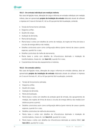 28 RECON – BT Março/2013
10.6.1 - Em entrada individual com medição indireta
Nos casos de ligações novas, alterações de carga e reformas em entradas individuais com medição
indireta, deve ser apresentado projeto da instalação de entrada elaborado através de software
e impresso em 3 vias em formato A1, A2 ou A3 que permita fácil visualização, contendo:
• Tensão de fornecimento solicitada;
• Diagrama unifilar;
• Quadro de cargas;
• Avaliação da demanda;
• Planta de localização;
• Planta baixa e cortes com detalhes do centro de medição, do trajeto de linhas de dutos e
circuitos de energia elétrica não medida;
• Detalhes construtivos assim como configuração elétrica (parte interna) de caixas e painéis
especiais, quando for o caso;
• Detalhes construtivos da malha de aterramento;
• Planta baixa e cortes com detalhes da infra-estrutura destinada à instalação de
transformadores, chaves etc. (ver item 4.3), quando for o caso;
• Características técnicas dos equipamentos e materiais;
10.6.2 - Em entrada coletiva
Nos casos de ligações novas, alterações de carga e reformas em entradas coletivas, deve ser
apresentado projeto da instalação de entrada elaborado através de software e impresso
em 3 vias em formato A1, A2 ou A3 que permita fácil visualização, contendo:
• Tensão de fornecimento solicitada;
• Diagrama unifilar;
• Quadro de cargas;
• Avaliação da demanda;
• Planta de localização;
• Planta baixa e cortes com detalhes da proteção geral de entrada, dos agrupamentos de
medição, dos trajetos de linhas de dutos e circuitos de energia elétrica não medida (com
distâncias ponto a ponto);
• Detalhes construtivos assim como configuração elétrica (parte interna) de caixas e painéis
especiais, quando for o caso;
• Detalhes construtivos da malha de aterramento;
• Planta baixa e cortes com detalhes da infra-estrutura destinada à instalação de
transformadores, chaves etc. (ver item 4.3), quando for o caso;
• Planta baixa e cortes com detalhes da infra-estrutura destinada ao sistema SMLC (ver
item 20.5), quando for o caso;
 