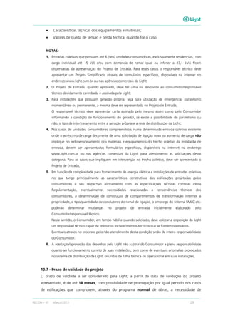 RECON – BT Março/2013 29
• Características técnicas dos equipamentos e materiais;
• Valores de queda de tensão e perda técnica, quando for o caso.
NOTAS:
1. Entradas coletivas que possuam até 6 (seis) unidades consumidoras, exclusivamente residenciais, com
carga individual até 15 kW e/ou com demanda do ramal igual ou inferior a 33,1 kVA ficam
dispensadas da apresentação do Projeto de Entrada. Para esses casos o responsável técnico deve
apresentar um Projeto Simplificado através de formulários específicos, disponíveis na internet no
endereço www.light.com.br ou nas agências comerciais da Light;
2. O Projeto de Entrada, quando aprovado, deve ter uma via devolvida ao consumidor/responsável
técnico devidamente carimbada e assinada pela Light;
3. Para instalações que possuam geração própria, seja para utilização de emergência, paralelismo
momentâneo ou permanente, a mesma deve ser representada no Projeto de Entrada;
O responsável técnico deve apresentar carta assinada pelo mesmo assim como pelo Consumidor
informando a condição de funcionamento do gerador, se existe a possibilidade de paralelismo ou
não, o tipo de intertravamento entre a geração própria e a rede de distribuição da Light;
4. Nos casos de unidades consumidoras compreendidas numa determinada entrada coletiva existente
onde o acréscimo de carga decorrente de uma solicitação de ligação nova ou aumento de carga não
implique no redimensionamento dos materiais e equipamentos do trecho coletivo da instalação de
entrada, devem ser apresentados formulários específicos, disponíveis na internet no endereço
www.light.com.br ou nas agências comerciais da Light, para atendimento as solicitações dessa
categoria. Para os casos que impliquem em intervenção no trecho coletivo, deve ser apresentado o
Projeto de Entrada;
5. Em função da complexidade para fornecimento de energia elétrica a instalações de entradas coletivas
no que tange principalmente as características construtivas das edificações projetadas pelos
consumidores e seu respectivo alinhamento com as especificações técnicas contidas nesta
Regulamentação, eventualmente, necessidades relacionadas a conveniências técnicas dos
consumidores, a determinação de construção de compartimentos de transformação internos a
propriedade, o tipo/quantidade de condutores do ramal de ligação, o emprego do sistema SMLC etc.
poderão determinar mudanças no projeto de entrada inicialmente elaborado pelo
Consumidor/responsável técnico.
Nesse sentido, o Consumidor, em tempo hábil e quando solicitado, deve colocar a disposição da Light
um responsável técnico capaz de prestar os esclarecimentos técnicos que se fizerem necessários.
Eventuais atrasos no processo pelo não atendimento desta condição serão de inteira responsabilidade
do Consumidor.
6. A aceitação/aprovação dos desenhos pela Light não subtrai do Consumidor a plena responsabilidade
quanto ao funcionamento correto de suas instalações, bem como de eventuais anomalias provocadas
no sistema de distribuição da Light, oriundas de falha técnica ou operacional em suas instalações.
10.7 - Prazo de validade do projeto
O prazo de validade a ser considerado pela Light, a partir da data de validação do projeto
apresentado, é de até 18 meses, com possibilidade de prorrogação por igual período nos casos
de edificações que comprovem, através do programa normal de obras, a necessidade de
 