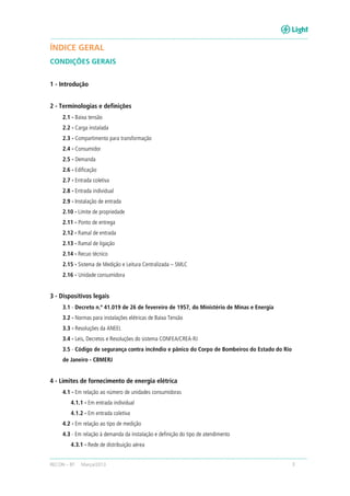RECON – BT Março/2013 3
ÍNDICE GERAL
CONDIÇÕES GERAIS
1 - Introdução
2 - Terminologias e definições
2.1 - Baixa tensão
2.2 - Carga instalada
2.3 - Compartimento para transformação
2.4 - Consumidor
2.5 - Demanda
2.6 - Edificação
2.7 - Entrada coletiva
2.8 - Entrada individual
2.9 - Instalação de entrada
2.10 - Limite de propriedade
2.11 - Ponto de entrega
2.12 - Ramal de entrada
2.13 - Ramal de ligação
2.14 - Recuo técnico
2.15 - Sistema de Medição e Leitura Centralizada – SMLC
2.16 - Unidade consumidora
3 - Dispositivos legais
3.1 - Decreto n.º 41.019 de 26 de fevereiro de 1957, do Ministério de Minas e Energia
3.2 - Normas para instalações elétricas de Baixa Tensão
3.3 - Resoluções da ANEEL
3.4 - Leis, Decretos e Resoluções do sistema CONFEA/CREA-RJ
3.5 - Código de segurança contra incêndio e pânico do Corpo de Bombeiros do Estado do Rio
de Janeiro - CBMERJ
4 - Limites de fornecimento de energia elétrica
4.1 - Em relação ao número de unidades consumidoras
4.1.1 - Em entrada individual
4.1.2 - Em entrada coletiva
4.2 - Em relação ao tipo de medição
4.3 - Em relação à demanda da instalação e definição do tipo de atendimento
4.3.1 - Rede de distribuição aérea
 
